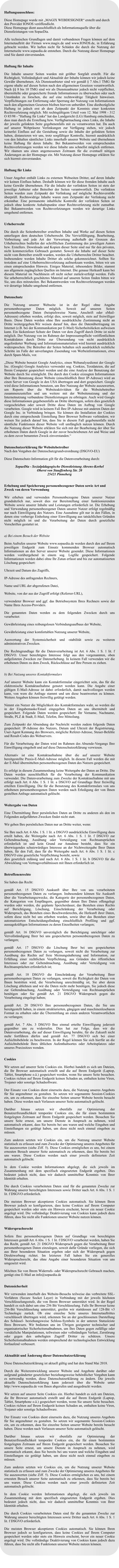 Haftungsausschluss:  Diese Homepage wurde mit �MAGIX WEBDESIGNER� erstellt und durch den Provider IONOS ver�ffendlicht. Diese Homepage dient ausschlie�lich als Informationsquelle �ber die Dienstleistungen von SopaeDia.   Alle technischen Grundlagen und damit verbundenen Fragen k�nnen auf dem Internetauftritt der Firmen www.magix.de und www.IONOS.de, in Erfahrung gebracht werden. Wir haften nicht f�r Sch�den die durch die Nutzung der Internetseite www.sopaedia.de entstehen. Durch die Nutzung dieser Homepage sind Sie damit einverstanden.   Haftung f�r Inhalte  Die Inhalte unserer Seiten wurden mit gr��ter Sorgfalt erstellt. F�r die Richtigkeit, Vollst�ndigkeit und Aktualit�t der Inhalte k�nnen wir jedoch keine Gew�hr �bernehmen. Als Diensteanbieter sind wir gem�� � 7 Abs.1 TMG f�r eigene nhalte auf diesen Seiten nach den allgemeinen Gesetzen verantwortlich. Nach �� 8 bis 10 TMG sind wir als Diensteanbieter jedoch nicht verpflichtet, �bermittelte oder gespeicherte fremde Informationen zu �berwachen oder nach Umst�nden zu forschen, die auf eine rechtswidrige T�tigkeit hinweisen. Verpflichtungen zur Entfernung oder Sperrung der Nutzung von Informationen nach den allgemeinen Gesetzen bleiben hiervon unber�hrt. Eine diesbez�gliche Haftung ist jedoch erst ab dem Zeitpunkt der Kenntnis einer konkreten Rechtsverletzung m�glich. Mit rechtsg�ltigem Urteil vom 12. Mai 1998 - 312 O 85/98 - "Haftung f�r Links" hat das Landgericht (LG) Hamburg entschieden, dass man durch die Erstellung bzw. Verf�gbarmachung eines Links, die Inhalte der jeweils gelinkten Seite gegebenenfalls mit zu verantworten hat. Da auch auf unserer Webpr�senz Verlinkungen zur Verf�gung stehen, wir jedoch keinerlei Einfluss auf die Gestaltung sowie die Inhalte der gelinkten Seiten haben, distanzieren wir uns, trotz sorgf�ltiger Kontrolle, hiermit ausdr�cklich von den Inhalten s�mtlicher Links innerhalb unserer Website und �bernehmen keine Haftung f�r deren Inhalte. Bei Bekanntwerden von entsprechenden Rechtsverletzungen werden wir diese Inhalte uns schnellst m�glich entfernen. Wir r�umen uns einen angemessenen Zeitraum f�r die eventuell n�tigen �nderungen an der Homepage ein. Mit Nutzung dieser Homepage erkl�ren Sie sich hiermit einverstanden.   Haftung f�r Links  Unser Angebot enth�lt Links zu externen Webseiten Dritter, auf deren Inhalte wir keinen Einfluss haben. Deshalb k�nnen wir f�r diese fremden Inhalte auch keine Gew�hr �bernehmen. F�r die Inhalte der verlinkten Seiten ist stets der jeweilige Anbieter oder Betreiber der Seiten verantwortlich. Die verlinkten Seiten wurden zum Zeitpunkt der Verlinkung auf m�gliche Rechtsverst��e �berpr�ft. Rechtswidrige Inhalte waren zum Zeitpunkt der Verlinkung nicht erkennbar. Eine permanente inhaltliche Kontrolle der verlinkten Seiten ist jedoch ohne konkrete Anhaltspunkte einer Rechtsverletzung nicht zumutbar. Bei Bekanntwerden von Rechtsverletzungen werden wir derartige Links umgehend entfernen.    Urheberrecht  Die durch die Seitenbetreiber erstellten Inhalte und Werke auf diesen Seiten unterliegen dem deutschen Urheberrecht. Die Vervielf�ltigung, Bearbeitung, Verbreitung und jede Art der Verwertung au�erhalb der Grenzen des Urheberrechtes bed�rfen der schriftlichen Zustimmung des jeweiligen Autors bzw. Erstellers. Downloads und Kopien dieser Seite sind nur f�r den privaten, nicht kommerziellen Gebrauch gestattet. Soweit die Inhalte auf dieser Seite nicht vom Betreiber erstellt wurden, werden die Urheberrechte Dritter beachtet. Insbesondere werden Inhalte Dritter als solche gekennzeichnet. Sollten Sie trotzdem auf eine Urheberrechtsverletzung aufmerksam werden, bitten wir um einen entsprechenden Hinweis. Einiges Material, inbesondere Bilder, stammt aus allgemein zug�nglichen Quellen im Internet. Die genaue Herkunft kann bei diesem Material im Nachhinein oft nicht sicher zur�ckverfolgt werden. Falls Sie urheberrechtlich gesch�tztes Material auf unseren Seiten finden bitten wir Sie, uns dies mitzuteilen. Bei Bekanntwerden von Rechtsverletzungen werden wir derartige Inhalte umgehend entfernen.    Datenschutz  Die Nutzung unserer Webseite ist in der Regel ohne Angabe personenbezogener Daten m�glich. Soweit auf unseren Seiten personenbezogene Daten (beispielsweise Name, Anschrift oder eMail-Adressen) erhoben werden, erfolgt dies, soweit m�glich, stets auf freiwilliger Basis. Diese Daten werden ohne Ihre ausdr�ckliche Zustimmung nicht an Dritte weitergegeben.Wir weisen darauf hin, dass die Daten�bertragung im Internet (z.B. bei der Kommunikation per E-Mail) Sicherheitsl�cken aufweisen kann. Ein l�ckenloser Schutz der Daten vor dem Zugriff durch Dritte ist nicht m�glich. Der Nutzung von im Rahmen der Impressumspflicht ver�ffentlichten Kontaktdaten durch Dritte zur �bersendung von nicht ausdr�cklich angeforderter Werbung und Informationsmaterialien wird hiermit ausdr�cklich widersprochen. Die Betreiber der Seiten behalten sich ausdr�cklich rechtliche Schritte im Falle der unverlangten Zusendung von Werbeinformationen, etwa durch Spam-Mails, vor.  �Diese Website benutzt Google Analytics, einen Webanalysedienst der Google Inc. (Google) Google Analytics verwendet sog. Cookies, Textdateien, die auf Ihrem Computer gespeichert werden und die eine Analyse der Benutzung der Website durch Sie erm�glicht. Die durch den Cookie erzeugten Informationen �ber Ihre Benutzung dieser Website (einschlie�lich Ihrer IP-Adresse) wird an einen Server von Google in den USA �bertragen und dort gespeichert. Google wird diese Informationen benutzen, um Ihre Nutzung der Website auszuwerten, um Reports �ber die Websiteaktivit�ten f�r die Websitebetreiber zusammenzustellen und um weitere mit der Websitenutzung und der Internetnutzung verbundene Dienstleistungen zu erbringen. Auch wird Google diese Informationen gegebenenfalls an Dritte �bertragen, sofern dies gesetzlich vorgeschrieben oder soweit Dritte diese Daten im Auftrag von Google verarbeiten. Google wird in keinem Fall Ihre IP-Adresse mit anderen Daten der Google Inc. in Verbindung bringen. Sie k�nnen die Installation der Cookies durch eine entsprechende Einstellung Ihrer Browser Software verhindern; wir weisen Sie jedoch darauf hin, dass Sie in diesem Fall gegebenenfalls nicht s�mtliche Funktionen dieser Website voll umf�nglich nutzen k�nnen. Durch die Nutzung dieser Website erkl�ren Sie sich mit der Bearbeitung der �ber Sie erhobenen Daten durch Google in der zuvor beschriebenen Art und Weise und zu dem zuvor benannten Zweck einverstanden.�   Datenschutzerkl�rung f�r Websitebetreiber Nach den Vorgaben der Datenschutzgrundverordnung (DSGVO-EU)   Diese Datenschutz-Information gilt f�r die Datenverarbeitung durch:   SopaeDia - Sozialp�dagogische Dienstleistung Ahrens-Korbel Oberst von Stauffenberg Str. 20 25421 Pinneberg   Erhebung und Speicherung personenbezogener Daten sowie Art und Zweck von deren Verwendung  Wir erheben und verwenden Personenbezogene Daten unserer Nutzer grunds�tzlich nur, soweit dies zur Bereitstellung einer funktionierenden Website sowie unserer Inhalte und Leistungen erforderlich ist. Die Erhebung und Verwendung personenbezogener Daten unserer Nutzer erfolgt regelm��ig nur nach Einwilligung des Nutzers. Eine Ausnahme gilt nur in den F�llen, in denen eine vorherige Einholung einer Einwilligung aus tats�chlichen Gr�nden nicht m�glich ist und die Verarbeitung der Daten durch gesetzliche Vorschriften gestattet ist.   a) Bei einem Besuch der Website  Beim Aufrufen unserer Website www.sopaedia.de werden durch den auf Ihrem jeweiligen Endger�t zum Einsatz kommenden Browser automatisch Informationen an den Server unserer Website gesendet. Diese Informationen werden vor�bergehend in einem sog. Logfile gespeichert. Folgende Informationen werden dabei ohne Ihr Zutun erfasst und bis zur automatisierten L�schung gespeichert:  Uhrzeit und Datum des Zugriffs,  IP-Adresse des anfragenden Rechners,  Name und URL der abgerufenen Datei,  Website, von der aus der Zugriff erfolgt (Referrer-URL),  verwendeter Browser und ggf. das Betriebssystem Ihres Rechners sowie der Name Ihres Access-Providers.  Die genannten Daten werden zu dem folgenden Zwecken durch uns verarbeitet:  Gew�hrleistung eines reibungslosen Verbindungsaufbaus der Website,  Gew�hrleistung einer komfortablen Nutzung unserer Website,  Auswertung der Systemsicherheit und -stabilit�t sowie zu weiteren administrativen Zwecken.  Die Rechtsgrundlage f�r die Datenverarbeitung ist Art. 6 Abs. 1 S. 1 lit. f DSGVO. Unser berechtigtes Interesse folgt aus den vorgenannten, oben aufgelisteten Zwecken zur Datenerhebung. In keinem Fall verwenden wir die erhobenen Daten zu dem Zweck, R�ckschl�sse auf Ihre Person zu ziehen.   b) Bei Nutzung unseres Kontaktformulars  Auf unserer Website kann ein Kontaktformular eingerichtet sein, das f�r die elektronische Kontaktaufnahme genutzt werden kann. Die Angabe einer g�ltigen E-Mail-Adresse ist dabei erforderlich, damit nachvollzogen werden kann, von wem die Anfrage stammt und um diese beantworten zu k�nnen. Weitere Angaben k�nnen freiwillig get�tigt werden.   Nimmt ein Nutzer die M�glichkeit des Kontaktformulars wahr, so werden die in der Eingabemaske/Email eingegeben Daten an uns �bermittelt und gespeichert. Folgende Daten werden gespeichert: Ihr Vorname, Nachname, Stra�e, PLZ & Stadt, E-Mail, Telefon, Ihre Mitteilung.    Zum Zeitpunkt der Absendung der Nachricht werden zudem folgende Daten gespeichert: IP-Adresse des Nutzers, Datum und Uhrzeit der Registrierung, User-Agent Kennung des Browsers, m�gliche Referer-Adresse, Steuer-Befehle und Result-Codes des Webservers.   F�r die Verarbeitung der Daten wird im Rahmen des Absende-Vorgangs Ihre Einwilligung eingeholt und auf diese Datenschutzerkl�rung verwiesen.   Alternativ ist eine Kontaktaufnahme �ber die auf unserer Website bereitgestellte Praxis-E-Mail-Adresse m�glich. In diesem Fall werden die mit der E-Mail �bermittelten personenbezogenen Daten des Nutzers gespeichert.    Es erfolgt in diesem Zusammenhang keine Weitergabe der Daten an Dritte. Die Daten werden ausschlie�lich f�r die Verarbeitung der Kommunikation verwendet. Die Datenverarbeitung zum Zwecke der Kontaktaufnahme mit uns erfolgt nach Art. 6 Abs. 1 S. 1 lit. a DSGVO auf Grundlage Ihrer freiwillig erteilten Einwilligung. Die f�r die Benutzung des Kontaktformulars von uns erhobenen personenbezogenen Daten werden nach Erledigung der von Ihnen gestellten Anfrage automatisch gel�scht.   Weitergabe von Daten  Eine �bermittlung Ihrer pers�nlichen Daten an Dritte zu anderen als den im Folgenden aufgef�hrten Zwecken findet nicht statt.   Wir geben Ihre pers�nlichen Daten nur an Dritte weiter, wenn:  Sie Ihre nach Art. 6 Abs. 1 S. 1 lit. a DSGVO ausdr�ckliche Einwilligung dazu erteilt haben, die Weitergabe nach Art. 6 Abs. 1 S. 1 lit. f DSGVO zur Geltendmachung, Aus�bung oder Verteidigung von Rechtsanspr�chen erforderlich ist und kein Grund zur Annahme besteht, dass Sie ein �berwiegendes schutzw�rdiges Interesse an der Nichtweitergabe Ihrer Daten haben, f�r den Fall, dass f�r die Weitergabe nach Art. 6 Abs. 1 S. 1 lit. c DSGVO eine gesetzliche Verpflichtung besteht, sowie dies gesetzlich zul�ssig und nach Art. 6 Abs. 1 S. 1 lit. b DSGVO f�r die Abwicklung von Vertragsverh�ltnissen mit Ihnen erforderlich ist.   Betroffenenrechte  Sie haben das Recht:  gem�� Art. 15 DSGVO Auskunft �ber Ihre von uns verarbeiteten personenbezogenen Daten zu verlangen. Insbesondere k�nnen Sie Auskunft �ber die Verarbeitungszwecke, die Kategorie der personenbezogenen Daten, die Kategorien von Empf�ngern, gegen�ber denen Ihre Daten offengelegt wurden oder werden, die geplante Speicherdauer, das Bestehen eines Rechts auf Berichtigung, L�schung, Einschr�nkung der Verarbeitung oder Widerspruch, das Bestehen eines Beschwerderechts, die Herkunft ihrer Daten, sofern diese nicht bei uns erhoben wurden, sowie �ber das Bestehen einer automatisierten Entscheidungsfindung einschlie�lich Profiling und ggf. aussagekr�ftigen Informationen zu deren Einzelheiten verlangen;  gem�� Art. 16 DSGVO unverz�glich die Berichtigung unrichtiger oder Vervollst�ndigung Ihrer bei uns gespeicherten personenbezogenen Daten zu verlangen;  gem�� Art. 17 DSGVO die L�schung Ihrer bei uns gespeicherten personenbezogenen Daten zu verlangen, soweit nicht die Verarbeitung zur Aus�bung des Rechts auf freie Meinungs�u�erung und Information, zur Erf�llung einer rechtlichen Verpflichtung, aus Gr�nden des �ffentlichen Interesses oder zur Geltendmachung, Aus�bung oder Verteidigung von Rechtsanspr�chen erforderlich ist;  gem�� Art. 18 DSGVO die Einschr�nkung der Verarbeitung Ihrer personenbezogenen Daten zu verlangen, soweit die Richtigkeit der Daten von Ihnen bestritten wird, die Verarbeitung unrechtm��ig ist, Sie aber deren L�schung ablehnen und wir die Daten nicht mehr ben�tigen, Sie jedoch diese zur Geltendmachung, Aus�bung oder Verteidigung von Rechtsanspr�chen ben�tigen oder Sie gem�� Art. 21 DSGVO Widerspruch gegen die Verarbeitung eingelegt haben;  gem�� Art. 20 DSGVO Ihre personenbezogenen Daten, die Sie uns bereitgestellt haben, in einem strukturierten, g�ngigen und maschinenlesebaren Format zu erhalten oder die �bermittlung an einen anderen Verantwortlichen zu verlangen;  gem�� Art. 7 Abs. 3 DSGVO Ihre einmal erteilte Einwilligung jederzeit gegen�ber uns zu widerrufen. Dies hat zur Folge, dass wir die Datenverarbeitung, die auf dieser Einwilligung beruhte, f�r die Zukunft nicht mehr fortf�hren d�rfen und gem�� Art. 77 DSGVO sich bei einer Aufsichtsbeh�rde zu beschweren. In der Regel k�nnen Sie sich hierf�r an die Aufsichtsbeh�rde Ihres �blichen Aufenthaltsortes oder Arbeitsplatzes oder unseres Praxissitzes wenden.   Cookies  Wir setzen auf unserer Seite Cookies ein. Hierbei handelt es sich um Dateien, die Ihr Browser automatisch erstellt und die auf Ihrem Endger�t (Laptop, Tablet, Smartphone o.�.) gespeichert werden, wenn Sie unsere Seite besuchen. Cookies richten auf Ihrem Endger�t keinen Schaden an, enthalten keine Viren, Trojaner oder sonstige Schadsoftware.   Der Einsatz von Cookies dient einerseits dazu, die Nutzung unseres Angebots f�r Sie angenehmer zu gestalten. So setzen wir sogenannte Session-Cookies ein, um zu erkennen, dass Sie einzelne Seiten unserer Website bereits besucht haben. Diese werden nach Verlassen unserer Seite automatisch gel�scht.   Dar�ber hinaus setzen wir ebenfalls zur Optimierung der Benutzerfreundlichkeit tempor�re Cookies ein, die f�r einen bestimmten festgelegten Zeitraum auf Ihrem Endger�t gespeichert werden. Besuchen Sie unsere Seite erneut, um unsere Dienste in Anspruch zu nehmen, wird automatisch erkannt, dass Sie bereits bei uns waren und welche Eingaben und Einstellungen sie get�tigt haben, um diese nicht noch einmal eingeben zu m�ssen.   Zum anderen setzten wir Cookies ein, um die Nutzung unserer Website statistisch zu erfassen und zum Zwecke der Optimierung unseres Angebotes f�r Sie auszuwerten (siehe Ziff. 5). Diese Cookies erm�glichen es uns, bei einem erneuten Besuch unserer Seite automatisch zu erkennen, dass Sie bereits bei uns waren. Diese Cookies werden nach einer jeweils definierten Zeit automatisch gel�scht.   In dem Cookie werden Informationen abgelegt, die sich jeweils im Zusammenhang mit dem spezifisch eingesetzten Endger�t ergeben. Dies bedeutet jedoch nicht, dass wir dadurch unmittelbar Kenntnis von Ihrer Identit�t erhalten.   Die durch Cookies verarbeiteten Daten sind f�r die genannten Zwecke zur Wahrung unserer berechtigten Interessen sowie Dritter nach Art. 6 Abs. 1 S. 1 lit. f DSGVO erforderlich.   Die meisten Browser akzeptieren Cookies automatisch. Sie k�nnen Ihren Browser jedoch so konfigurieren, dass keine Cookies auf Ihrem Computer gespeichert werden oder stets ein Hinweis erscheint, bevor ein neuer Cookie angelegt wird. Die vollst�ndige Deaktivierung von Cookies kann jedoch dazu f�hren, dass Sie nicht alle Funktionen unserer Website nutzen k�nnen.   Widerspruchsrecht  Sofern Ihre personenbezogenen Daten auf Grundlage von berechtigten Interessen gem�� Art. 6 Abs. 1 S. 1 lit. f DSGVO verarbeitet werden, haben Sie das Recht, gem�� Art. 21 DSGVO Widerspruch gegen die Verarbeitung Ihrer personenbezogenen Daten einzulegen, soweit daf�r Gr�nde vorliegen, die sich aus Ihrer besonderen Situation ergeben oder sich der Widerspruch gegen Direktwerbung richtet. Im letzteren Fall haben Sie ein generelles Widerspruchsrecht, das ohne Angabe einer besonderen Situation von uns umgesetzt wird.  M�chten Sie von Ihrem Widerrufs- oder Widerspruchsrecht Gebrauch machen, gen�gt eine E-Mail an info@sopaedia.de   Datensicherheit  Wir verwenden innerhalb des Website-Besuchs teilweise das verbreitete SSL-Verfahren (Secure Socket Layer) in Verbindung mit der jeweils h�chsten Verschl�sselungsstufe, die von Ihrem Browser unterst�tzt wird. In der Regel handelt es sich dabei um eine 256 Bit Verschl�sselung. Falls Ihr Browser keine 256-Bit Verschl�sselung unterst�tzt, greifen wir stattdessen auf 128-Bit v3 Technologie zur�ck. Ob eine einzelne Seite unseres Internetauftrittes verschl�sselt �bertragen wird, erkennen Sie an der geschlossenen Darstellung des Sch�ssel- beziehungsweise Schloss-Symbols in der unteren Statusleiste Ihres Browsers. Wir bedienen uns im �brigen geeigneter technischer und organisatorischer Sicherheitsma�nahmen, um Ihre Daten gegen zuf�llige oder vors�tzliche Manipulationen, teilweisen oder vollst�ndigen Verlust, Zerst�rung oder gegen den unbefugten Zugriff Dritter zu sch�tzen. Unsere Sicherheitsma�nahmen werden entsprechend der technologischen Entwicklung fortlaufend verbessert.   Aktualit�t und �nderung dieser Datenschutzerkl�rung  Diese Datenschutzerkl�rung ist aktuell g�ltig und hat den Stand Mai 2018.   Durch die Weiterentwicklung unserer Website und Angebote dar�ber oder aufgrund ge�nderter gesetzlicher beziehungsweise beh�rdlicher Vorgaben kann es notwendig werden, diese Datenschutzerkl�rung zu �ndern. Die jeweils aktuelle Datenschutzerkl�rung kann jederzeit �ber die Website unter http://www.sopaedia.de von Ihnen abgerufen und ausgedruckt werden.  Wir setzen auf unserer Seite Cookies ein. Hierbei handelt es sich um Dateien, die Ihr Browser automatisch erstellt und die auf Ihrem Endger�t (Laptop, Tablet, Smartphone o.�.) gespeichert werden, wenn Sie unsere Seite besuchen. Cookies richten auf Ihrem Endger�t keinen Schaden an, enthalten keine Viren, Trojaner oder sonstige Schadsoftware.   Der Einsatz von Cookies dient einerseits dazu, die Nutzung unseres Angebots f�r Sie angenehmer zu gestalten. So setzen wir sogenannte Session-Cookies ein, um zu erkennen, dass Sie einzelne Seiten unserer Website bereits besucht haben. Diese werden nach Verlassen unserer Seite automatisch gel�scht.   Dar�ber hinaus setzen wir ebenfalls zur Optimierung der Benutzerfreundlichkeit tempor�re Cookies ein, die f�r einen bestimmten festgelegten Zeitraum auf Ihrem Endger�t gespeichert werden. Besuchen Sie unsere Seite erneut, um unsere Dienste in Anspruch zu nehmen, wird automatisch erkannt, dass Sie bereits bei uns waren und welche Eingaben und Einstellungen sie get�tigt haben, um diese nicht noch einmal eingeben zu m�ssen.   Zum anderen setzten wir Cookies ein, um die Nutzung unserer Website statistisch zu erfassen und zum Zwecke der Optimierung unseres Angebotes f�r Sie auszuwerten (siehe Ziff. 5). Diese Cookies erm�glichen es uns, bei einem erneuten Besuch unserer Seite automatisch zu erkennen, dass Sie bereits bei uns waren. Diese Cookies werden nach einer jeweils definierten Zeit automatisch gel�scht.   In dem Cookie werden Informationen abgelegt, die sich jeweils im Zusammenhang mit dem spezifisch eingesetzten Endger�t ergeben. Dies bedeutet jedoch nicht, dass wir dadurch unmittelbar Kenntnis von Ihrer Identit�t erhalten.   Die durch Cookies verarbeiteten Daten sind f�r die genannten Zwecke zur Wahrung unserer berechtigten Interessen sowie Dritter nach Art. 6 Abs. 1 S. 1 lit. f DSGVO erforderlich.   Die meisten Browser akzeptieren Cookies automatisch. Sie k�nnen Ihren Browser jedoch so konfigurieren, dass keine Cookies auf Ihrem Computer gespeichert werden oder stets ein Hinweis erscheint, bevor ein neuer Cookie angelegt wird. Die vollst�ndige Deaktivierung von Cookies kann jedoch dazu f�hren, dass Sie nicht alle Funktionen unserer Website nutzen k�nnen.